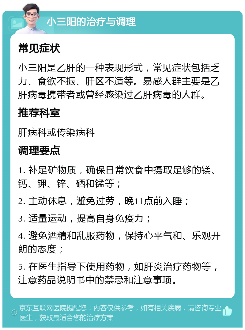 小三阳的治疗与调理 常见症状 小三阳是乙肝的一种表现形式，常见症状包括乏力、食欲不振、肝区不适等。易感人群主要是乙肝病毒携带者或曾经感染过乙肝病毒的人群。 推荐科室 肝病科或传染病科 调理要点 1. 补足矿物质，确保日常饮食中摄取足够的镁、钙、钾、锌、硒和锰等； 2. 主动休息，避免过劳，晚11点前入睡； 3. 适量运动，提高自身免疫力； 4. 避免酒精和乱服药物，保持心平气和、乐观开朗的态度； 5. 在医生指导下使用药物，如肝炎治疗药物等，注意药品说明书中的禁忌和注意事项。