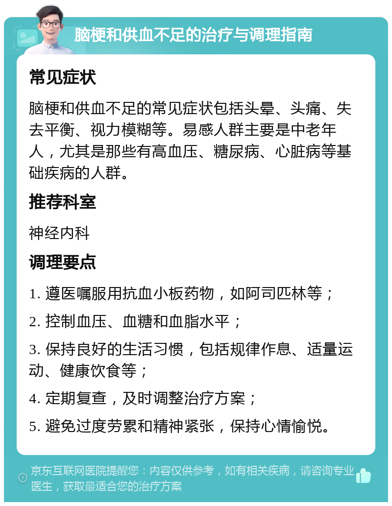 脑梗和供血不足的治疗与调理指南 常见症状 脑梗和供血不足的常见症状包括头晕、头痛、失去平衡、视力模糊等。易感人群主要是中老年人，尤其是那些有高血压、糖尿病、心脏病等基础疾病的人群。 推荐科室 神经内科 调理要点 1. 遵医嘱服用抗血小板药物，如阿司匹林等； 2. 控制血压、血糖和血脂水平； 3. 保持良好的生活习惯，包括规律作息、适量运动、健康饮食等； 4. 定期复查，及时调整治疗方案； 5. 避免过度劳累和精神紧张，保持心情愉悦。