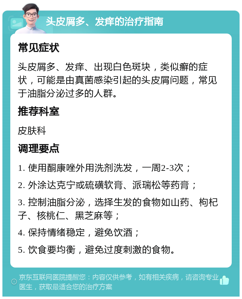 头皮屑多、发痒的治疗指南 常见症状 头皮屑多、发痒、出现白色斑块，类似癣的症状，可能是由真菌感染引起的头皮屑问题，常见于油脂分泌过多的人群。 推荐科室 皮肤科 调理要点 1. 使用酮康唑外用洗剂洗发，一周2-3次； 2. 外涂达克宁或硫磺软膏、派瑞松等药膏； 3. 控制油脂分泌，选择生发的食物如山药、枸杞子、核桃仁、黑芝麻等； 4. 保持情绪稳定，避免饮酒； 5. 饮食要均衡，避免过度刺激的食物。