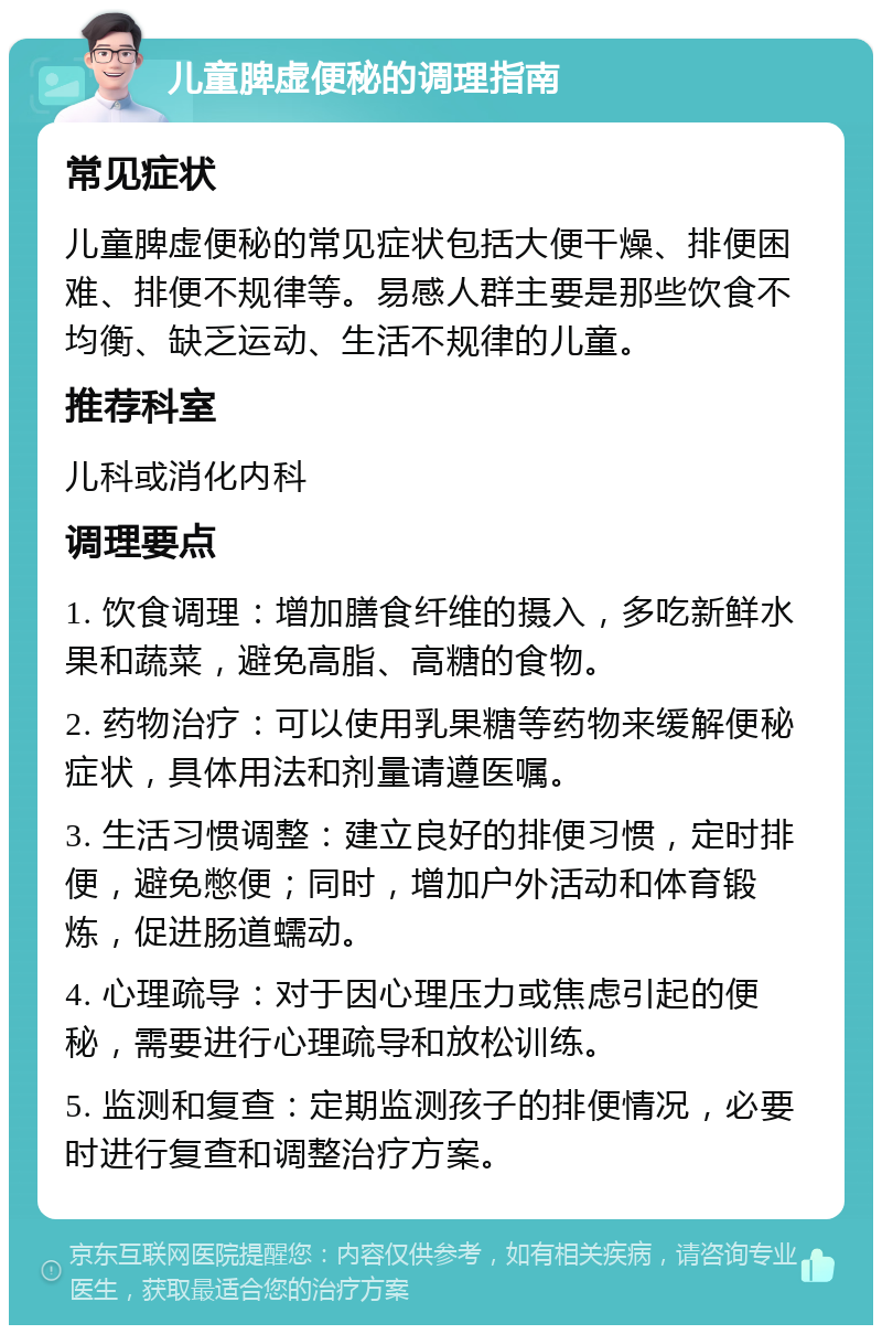 儿童脾虚便秘的调理指南 常见症状 儿童脾虚便秘的常见症状包括大便干燥、排便困难、排便不规律等。易感人群主要是那些饮食不均衡、缺乏运动、生活不规律的儿童。 推荐科室 儿科或消化内科 调理要点 1. 饮食调理：增加膳食纤维的摄入，多吃新鲜水果和蔬菜，避免高脂、高糖的食物。 2. 药物治疗：可以使用乳果糖等药物来缓解便秘症状，具体用法和剂量请遵医嘱。 3. 生活习惯调整：建立良好的排便习惯，定时排便，避免憋便；同时，增加户外活动和体育锻炼，促进肠道蠕动。 4. 心理疏导：对于因心理压力或焦虑引起的便秘，需要进行心理疏导和放松训练。 5. 监测和复查：定期监测孩子的排便情况，必要时进行复查和调整治疗方案。