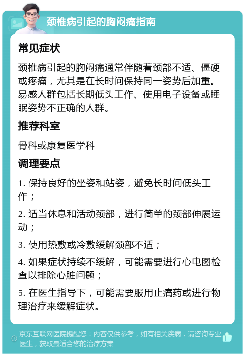 颈椎病引起的胸闷痛指南 常见症状 颈椎病引起的胸闷痛通常伴随着颈部不适、僵硬或疼痛，尤其是在长时间保持同一姿势后加重。易感人群包括长期低头工作、使用电子设备或睡眠姿势不正确的人群。 推荐科室 骨科或康复医学科 调理要点 1. 保持良好的坐姿和站姿，避免长时间低头工作； 2. 适当休息和活动颈部，进行简单的颈部伸展运动； 3. 使用热敷或冷敷缓解颈部不适； 4. 如果症状持续不缓解，可能需要进行心电图检查以排除心脏问题； 5. 在医生指导下，可能需要服用止痛药或进行物理治疗来缓解症状。