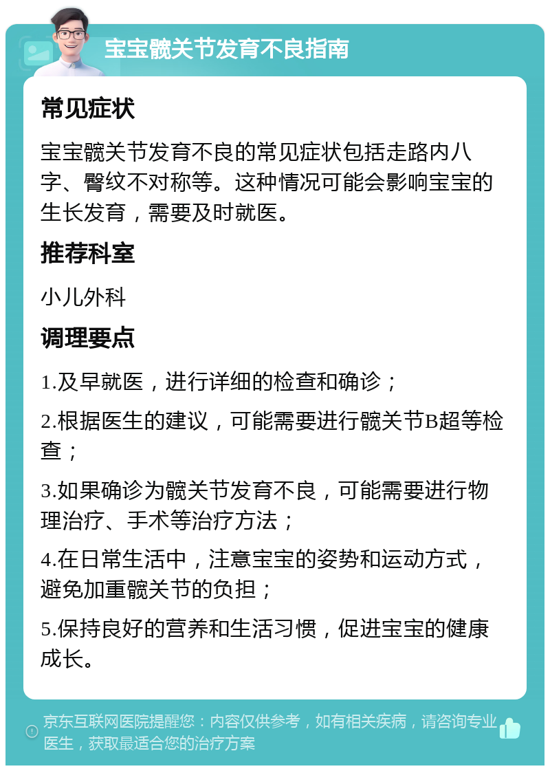 宝宝髋关节发育不良指南 常见症状 宝宝髋关节发育不良的常见症状包括走路内八字、臀纹不对称等。这种情况可能会影响宝宝的生长发育，需要及时就医。 推荐科室 小儿外科 调理要点 1.及早就医，进行详细的检查和确诊； 2.根据医生的建议，可能需要进行髋关节B超等检查； 3.如果确诊为髋关节发育不良，可能需要进行物理治疗、手术等治疗方法； 4.在日常生活中，注意宝宝的姿势和运动方式，避免加重髋关节的负担； 5.保持良好的营养和生活习惯，促进宝宝的健康成长。