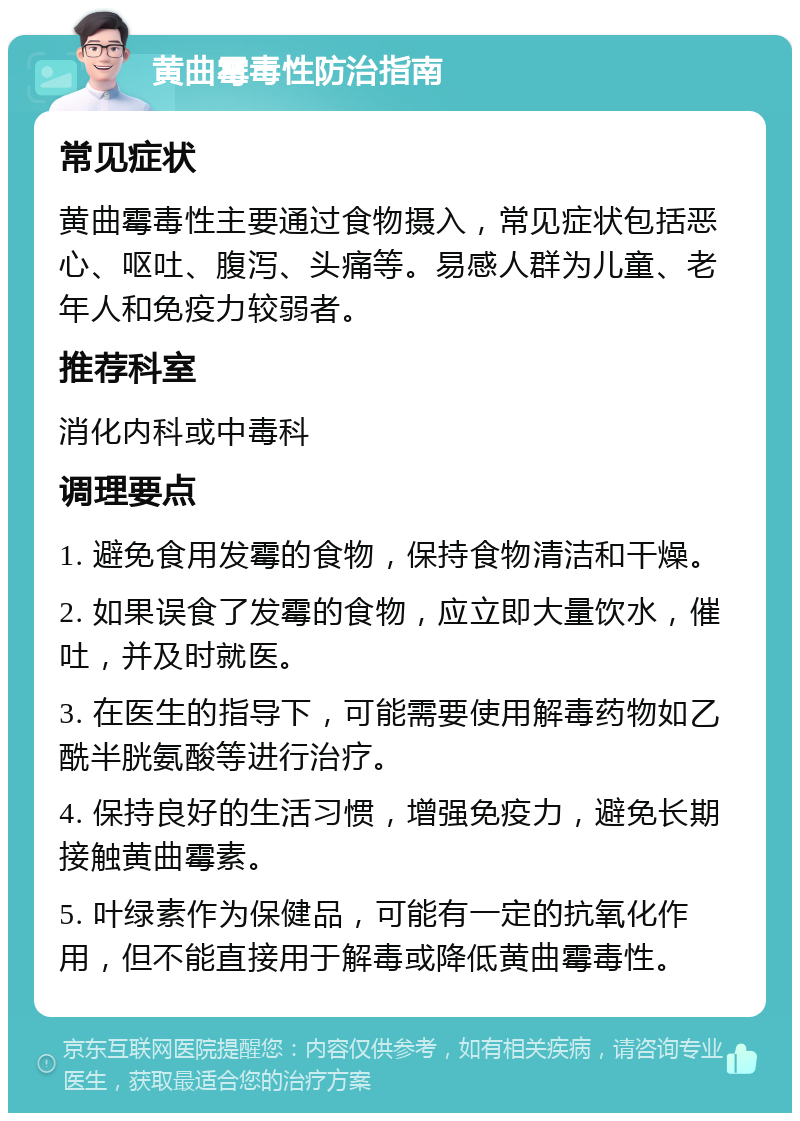 黄曲霉毒性防治指南 常见症状 黄曲霉毒性主要通过食物摄入，常见症状包括恶心、呕吐、腹泻、头痛等。易感人群为儿童、老年人和免疫力较弱者。 推荐科室 消化内科或中毒科 调理要点 1. 避免食用发霉的食物，保持食物清洁和干燥。 2. 如果误食了发霉的食物，应立即大量饮水，催吐，并及时就医。 3. 在医生的指导下，可能需要使用解毒药物如乙酰半胱氨酸等进行治疗。 4. 保持良好的生活习惯，增强免疫力，避免长期接触黄曲霉素。 5. 叶绿素作为保健品，可能有一定的抗氧化作用，但不能直接用于解毒或降低黄曲霉毒性。