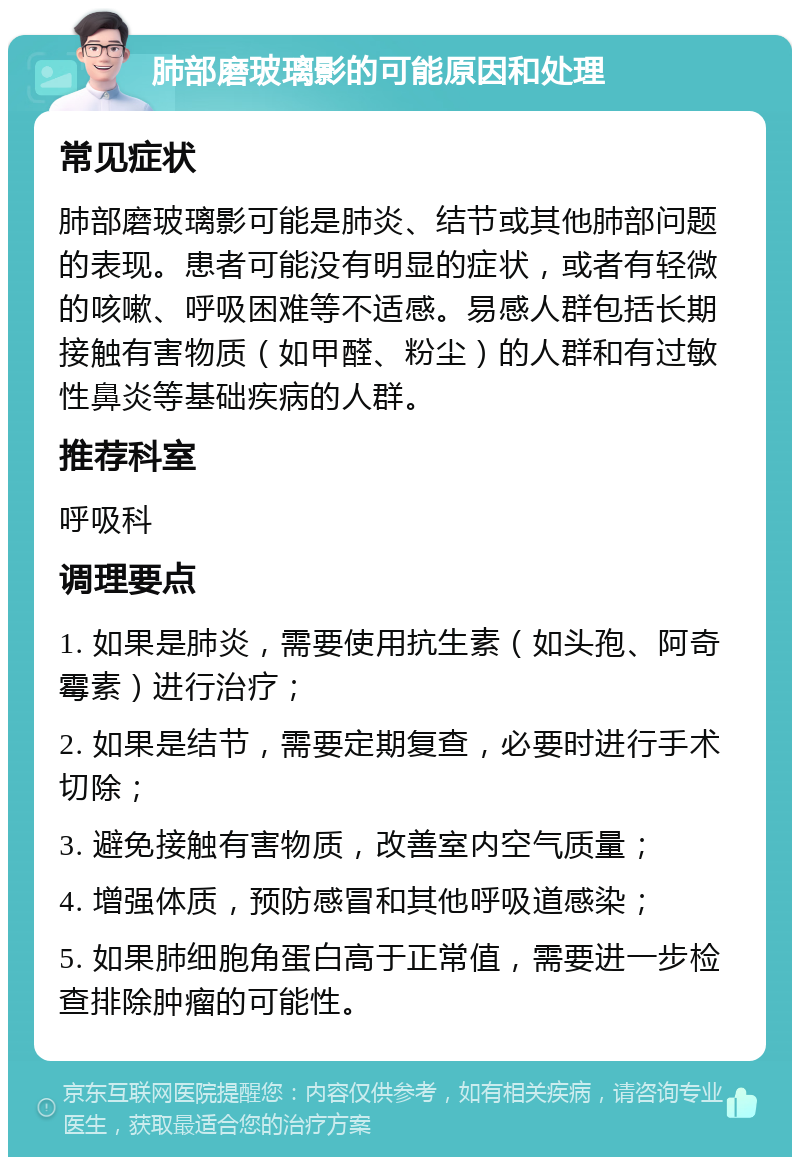 肺部磨玻璃影的可能原因和处理 常见症状 肺部磨玻璃影可能是肺炎、结节或其他肺部问题的表现。患者可能没有明显的症状，或者有轻微的咳嗽、呼吸困难等不适感。易感人群包括长期接触有害物质（如甲醛、粉尘）的人群和有过敏性鼻炎等基础疾病的人群。 推荐科室 呼吸科 调理要点 1. 如果是肺炎，需要使用抗生素（如头孢、阿奇霉素）进行治疗； 2. 如果是结节，需要定期复查，必要时进行手术切除； 3. 避免接触有害物质，改善室内空气质量； 4. 增强体质，预防感冒和其他呼吸道感染； 5. 如果肺细胞角蛋白高于正常值，需要进一步检查排除肿瘤的可能性。