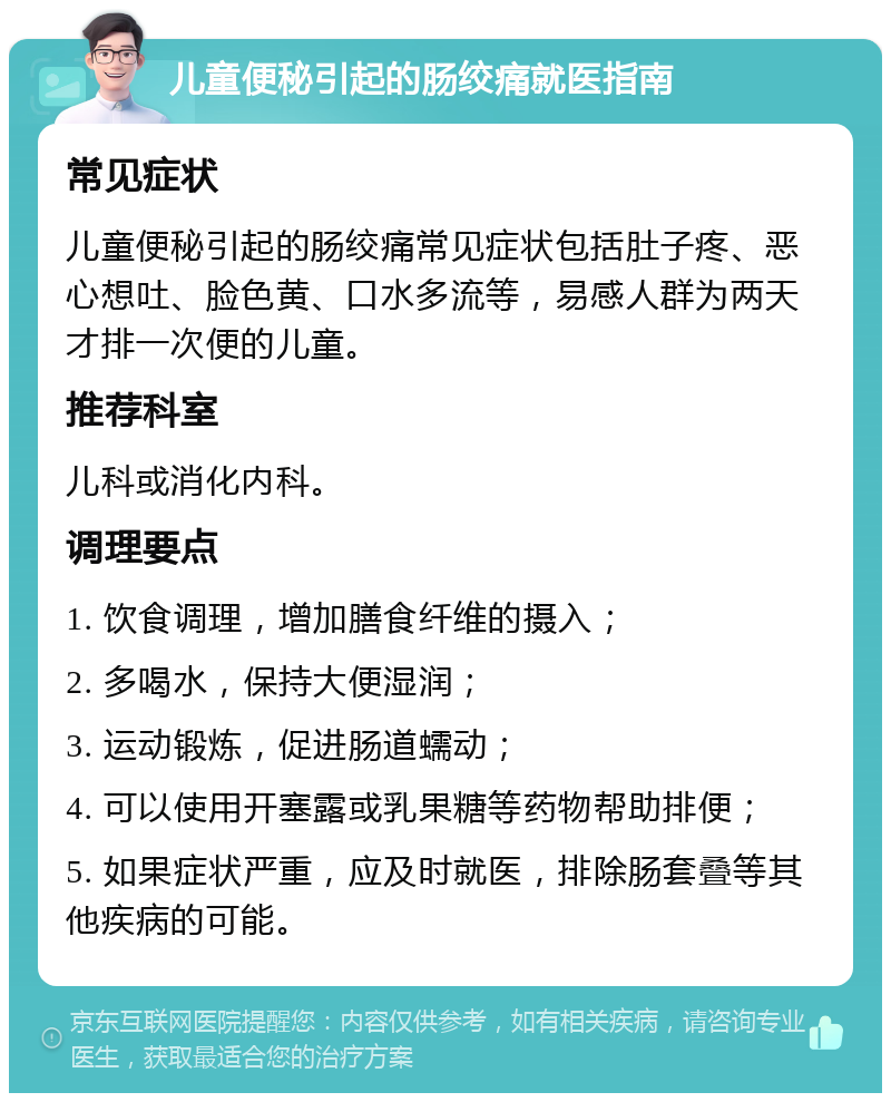 儿童便秘引起的肠绞痛就医指南 常见症状 儿童便秘引起的肠绞痛常见症状包括肚子疼、恶心想吐、脸色黄、口水多流等，易感人群为两天才排一次便的儿童。 推荐科室 儿科或消化内科。 调理要点 1. 饮食调理，增加膳食纤维的摄入； 2. 多喝水，保持大便湿润； 3. 运动锻炼，促进肠道蠕动； 4. 可以使用开塞露或乳果糖等药物帮助排便； 5. 如果症状严重，应及时就医，排除肠套叠等其他疾病的可能。