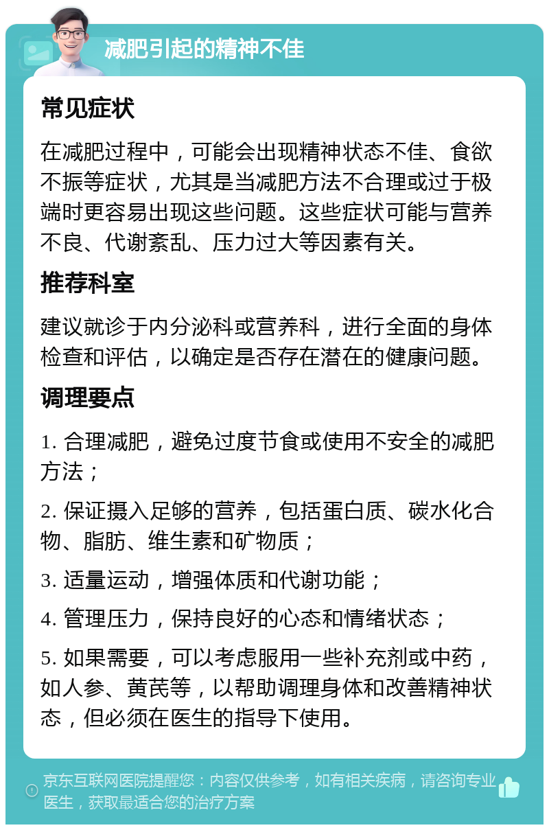 减肥引起的精神不佳 常见症状 在减肥过程中，可能会出现精神状态不佳、食欲不振等症状，尤其是当减肥方法不合理或过于极端时更容易出现这些问题。这些症状可能与营养不良、代谢紊乱、压力过大等因素有关。 推荐科室 建议就诊于内分泌科或营养科，进行全面的身体检查和评估，以确定是否存在潜在的健康问题。 调理要点 1. 合理减肥，避免过度节食或使用不安全的减肥方法； 2. 保证摄入足够的营养，包括蛋白质、碳水化合物、脂肪、维生素和矿物质； 3. 适量运动，增强体质和代谢功能； 4. 管理压力，保持良好的心态和情绪状态； 5. 如果需要，可以考虑服用一些补充剂或中药，如人参、黄芪等，以帮助调理身体和改善精神状态，但必须在医生的指导下使用。