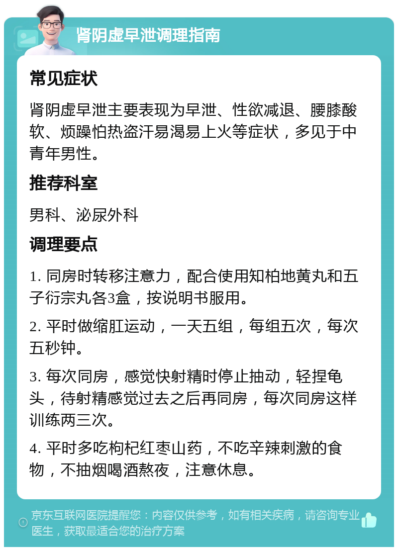 肾阴虚早泄调理指南 常见症状 肾阴虚早泄主要表现为早泄、性欲减退、腰膝酸软、烦躁怕热盗汗易渴易上火等症状，多见于中青年男性。 推荐科室 男科、泌尿外科 调理要点 1. 同房时转移注意力，配合使用知柏地黄丸和五子衍宗丸各3盒，按说明书服用。 2. 平时做缩肛运动，一天五组，每组五次，每次五秒钟。 3. 每次同房，感觉快射精时停止抽动，轻捏龟头，待射精感觉过去之后再同房，每次同房这样训练两三次。 4. 平时多吃枸杞红枣山药，不吃辛辣刺激的食物，不抽烟喝酒熬夜，注意休息。