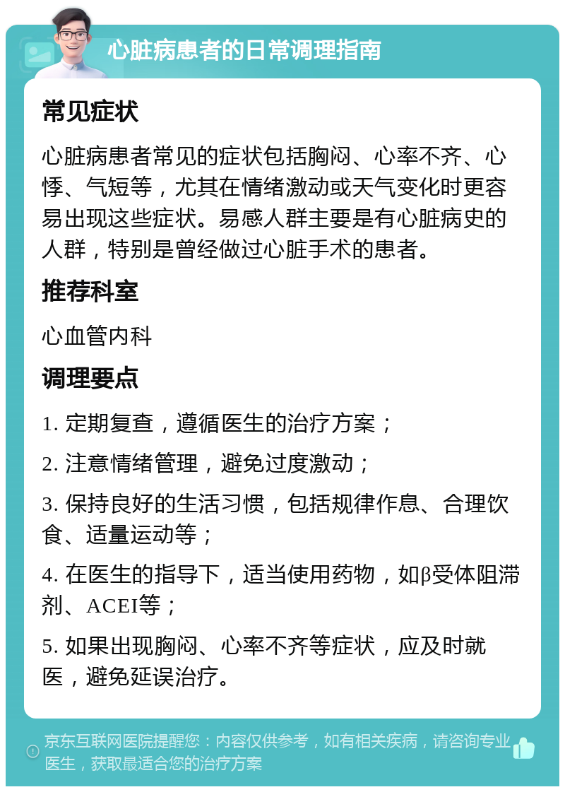 心脏病患者的日常调理指南 常见症状 心脏病患者常见的症状包括胸闷、心率不齐、心悸、气短等，尤其在情绪激动或天气变化时更容易出现这些症状。易感人群主要是有心脏病史的人群，特别是曾经做过心脏手术的患者。 推荐科室 心血管内科 调理要点 1. 定期复查，遵循医生的治疗方案； 2. 注意情绪管理，避免过度激动； 3. 保持良好的生活习惯，包括规律作息、合理饮食、适量运动等； 4. 在医生的指导下，适当使用药物，如β受体阻滞剂、ACEI等； 5. 如果出现胸闷、心率不齐等症状，应及时就医，避免延误治疗。