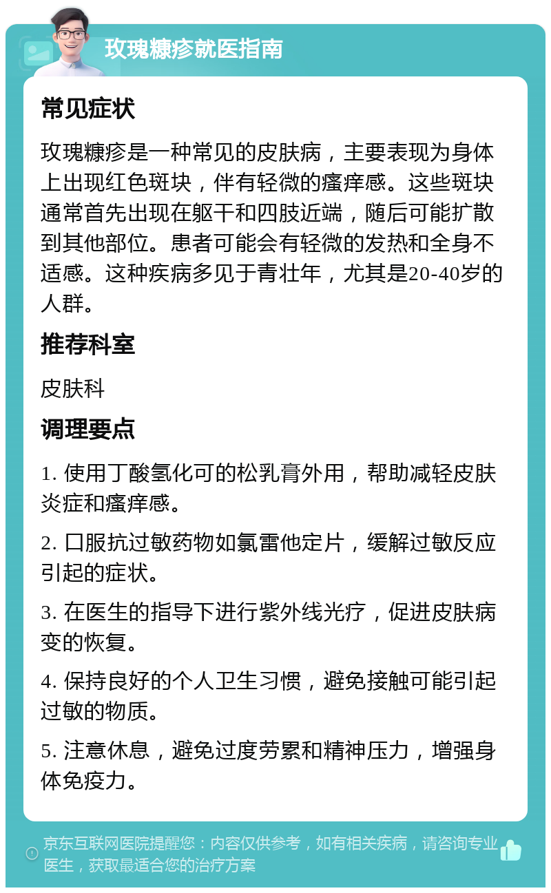 玫瑰糠疹就医指南 常见症状 玫瑰糠疹是一种常见的皮肤病，主要表现为身体上出现红色斑块，伴有轻微的瘙痒感。这些斑块通常首先出现在躯干和四肢近端，随后可能扩散到其他部位。患者可能会有轻微的发热和全身不适感。这种疾病多见于青壮年，尤其是20-40岁的人群。 推荐科室 皮肤科 调理要点 1. 使用丁酸氢化可的松乳膏外用，帮助减轻皮肤炎症和瘙痒感。 2. 口服抗过敏药物如氯雷他定片，缓解过敏反应引起的症状。 3. 在医生的指导下进行紫外线光疗，促进皮肤病变的恢复。 4. 保持良好的个人卫生习惯，避免接触可能引起过敏的物质。 5. 注意休息，避免过度劳累和精神压力，增强身体免疫力。