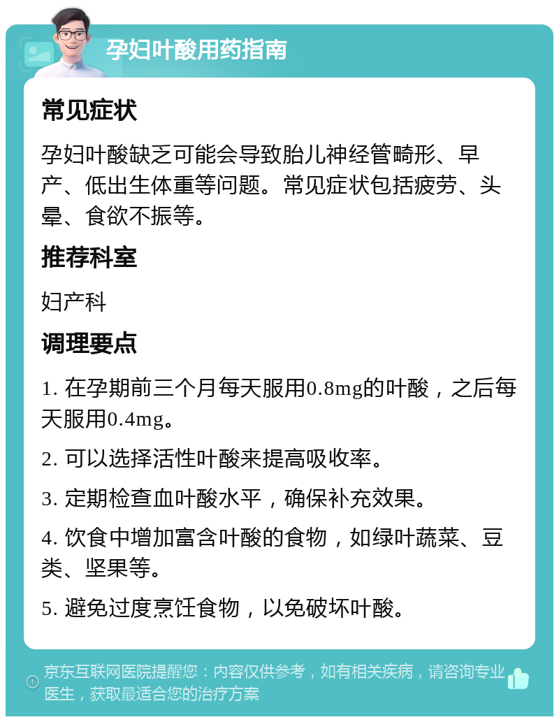 孕妇叶酸用药指南 常见症状 孕妇叶酸缺乏可能会导致胎儿神经管畸形、早产、低出生体重等问题。常见症状包括疲劳、头晕、食欲不振等。 推荐科室 妇产科 调理要点 1. 在孕期前三个月每天服用0.8mg的叶酸，之后每天服用0.4mg。 2. 可以选择活性叶酸来提高吸收率。 3. 定期检查血叶酸水平，确保补充效果。 4. 饮食中增加富含叶酸的食物，如绿叶蔬菜、豆类、坚果等。 5. 避免过度烹饪食物，以免破坏叶酸。