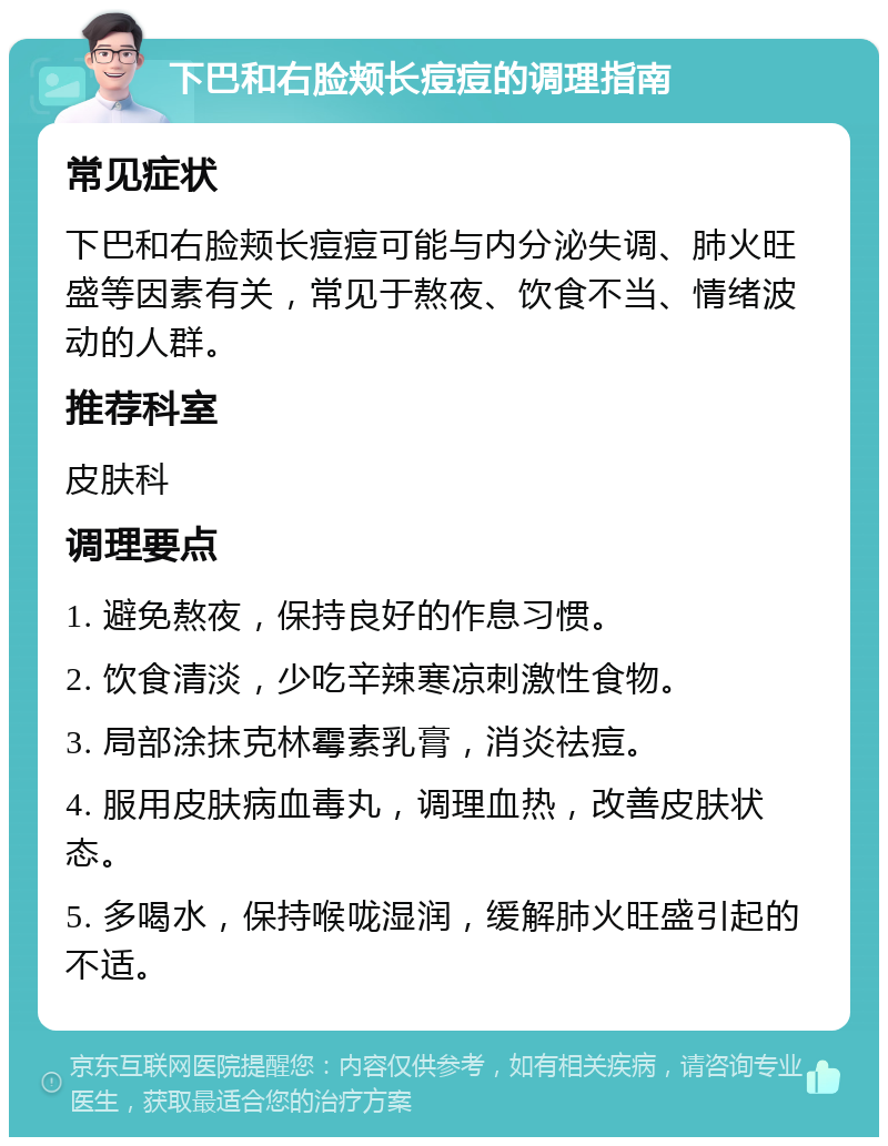 下巴和右脸颊长痘痘的调理指南 常见症状 下巴和右脸颊长痘痘可能与内分泌失调、肺火旺盛等因素有关，常见于熬夜、饮食不当、情绪波动的人群。 推荐科室 皮肤科 调理要点 1. 避免熬夜，保持良好的作息习惯。 2. 饮食清淡，少吃辛辣寒凉刺激性食物。 3. 局部涂抹克林霉素乳膏，消炎祛痘。 4. 服用皮肤病血毒丸，调理血热，改善皮肤状态。 5. 多喝水，保持喉咙湿润，缓解肺火旺盛引起的不适。