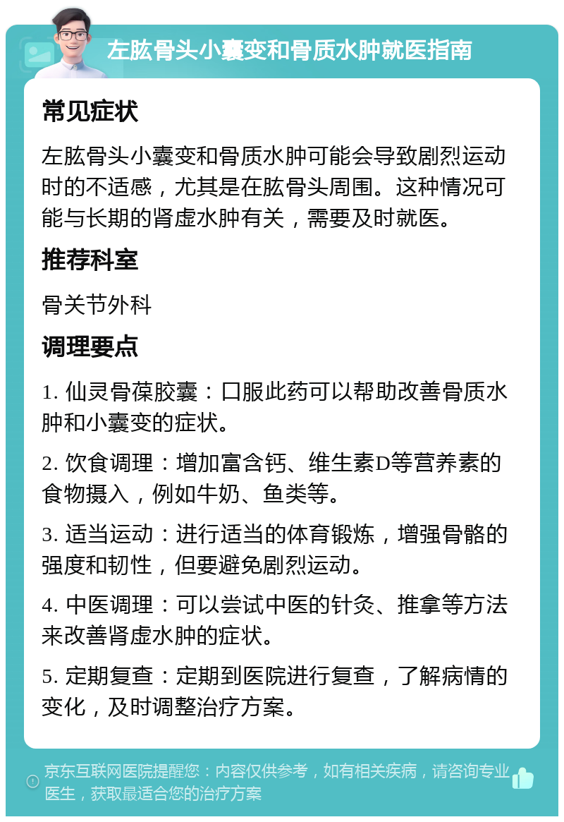 左肱骨头小囊变和骨质水肿就医指南 常见症状 左肱骨头小囊变和骨质水肿可能会导致剧烈运动时的不适感，尤其是在肱骨头周围。这种情况可能与长期的肾虚水肿有关，需要及时就医。 推荐科室 骨关节外科 调理要点 1. 仙灵骨葆胶囊：口服此药可以帮助改善骨质水肿和小囊变的症状。 2. 饮食调理：增加富含钙、维生素D等营养素的食物摄入，例如牛奶、鱼类等。 3. 适当运动：进行适当的体育锻炼，增强骨骼的强度和韧性，但要避免剧烈运动。 4. 中医调理：可以尝试中医的针灸、推拿等方法来改善肾虚水肿的症状。 5. 定期复查：定期到医院进行复查，了解病情的变化，及时调整治疗方案。