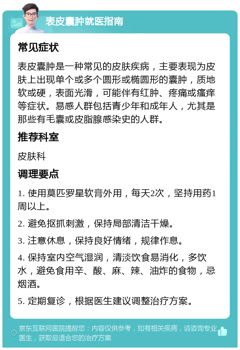 表皮囊肿就医指南 常见症状 表皮囊肿是一种常见的皮肤疾病，主要表现为皮肤上出现单个或多个圆形或椭圆形的囊肿，质地软或硬，表面光滑，可能伴有红肿、疼痛或瘙痒等症状。易感人群包括青少年和成年人，尤其是那些有毛囊或皮脂腺感染史的人群。 推荐科室 皮肤科 调理要点 1. 使用莫匹罗星软膏外用，每天2次，坚持用药1周以上。 2. 避免抠抓刺激，保持局部清洁干燥。 3. 注意休息，保持良好情绪，规律作息。 4. 保持室内空气湿润，清淡饮食易消化，多饮水，避免食用辛、酸、麻、辣、油炸的食物，忌烟酒。 5. 定期复诊，根据医生建议调整治疗方案。