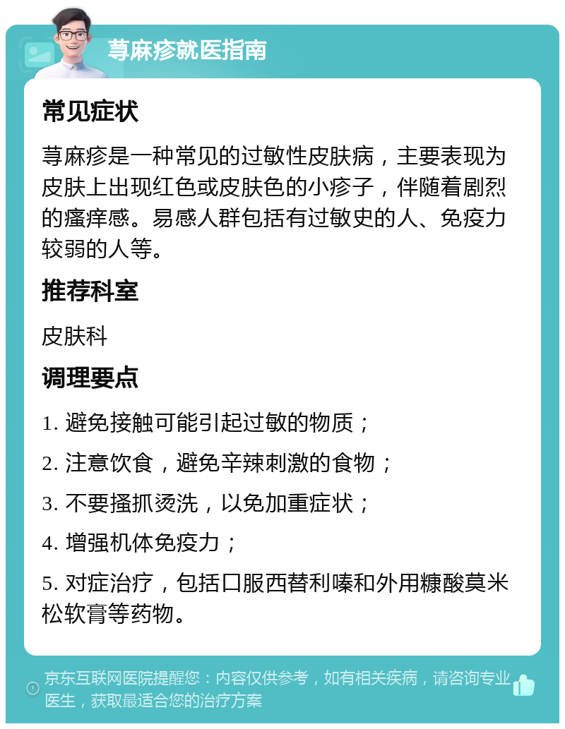 荨麻疹就医指南 常见症状 荨麻疹是一种常见的过敏性皮肤病，主要表现为皮肤上出现红色或皮肤色的小疹子，伴随着剧烈的瘙痒感。易感人群包括有过敏史的人、免疫力较弱的人等。 推荐科室 皮肤科 调理要点 1. 避免接触可能引起过敏的物质； 2. 注意饮食，避免辛辣刺激的食物； 3. 不要搔抓烫洗，以免加重症状； 4. 增强机体免疫力； 5. 对症治疗，包括口服西替利嗪和外用糠酸莫米松软膏等药物。