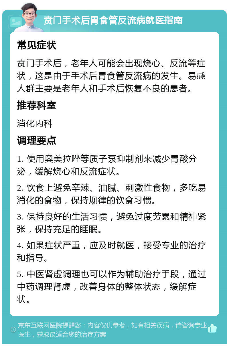 贲门手术后胃食管反流病就医指南 常见症状 贲门手术后，老年人可能会出现烧心、反流等症状，这是由于手术后胃食管反流病的发生。易感人群主要是老年人和手术后恢复不良的患者。 推荐科室 消化内科 调理要点 1. 使用奥美拉唑等质子泵抑制剂来减少胃酸分泌，缓解烧心和反流症状。 2. 饮食上避免辛辣、油腻、刺激性食物，多吃易消化的食物，保持规律的饮食习惯。 3. 保持良好的生活习惯，避免过度劳累和精神紧张，保持充足的睡眠。 4. 如果症状严重，应及时就医，接受专业的治疗和指导。 5. 中医肾虚调理也可以作为辅助治疗手段，通过中药调理肾虚，改善身体的整体状态，缓解症状。