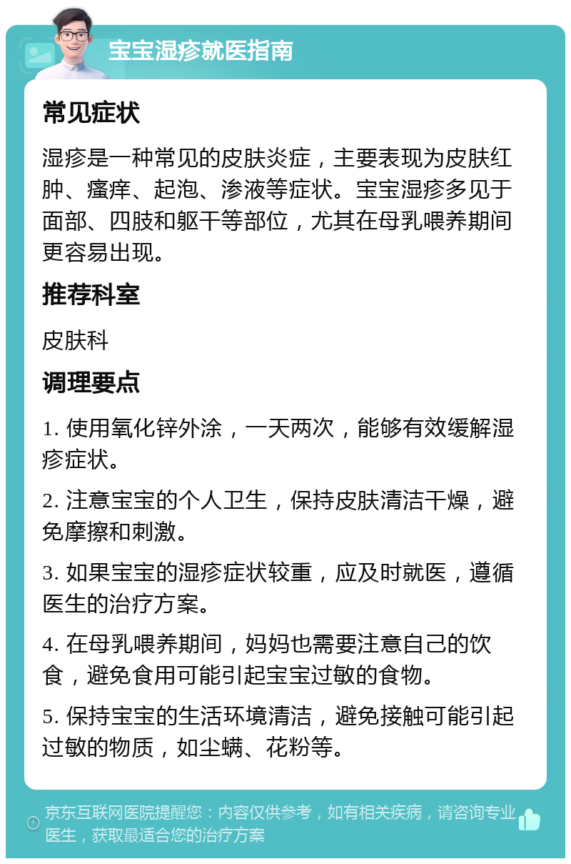 宝宝湿疹就医指南 常见症状 湿疹是一种常见的皮肤炎症，主要表现为皮肤红肿、瘙痒、起泡、渗液等症状。宝宝湿疹多见于面部、四肢和躯干等部位，尤其在母乳喂养期间更容易出现。 推荐科室 皮肤科 调理要点 1. 使用氧化锌外涂，一天两次，能够有效缓解湿疹症状。 2. 注意宝宝的个人卫生，保持皮肤清洁干燥，避免摩擦和刺激。 3. 如果宝宝的湿疹症状较重，应及时就医，遵循医生的治疗方案。 4. 在母乳喂养期间，妈妈也需要注意自己的饮食，避免食用可能引起宝宝过敏的食物。 5. 保持宝宝的生活环境清洁，避免接触可能引起过敏的物质，如尘螨、花粉等。