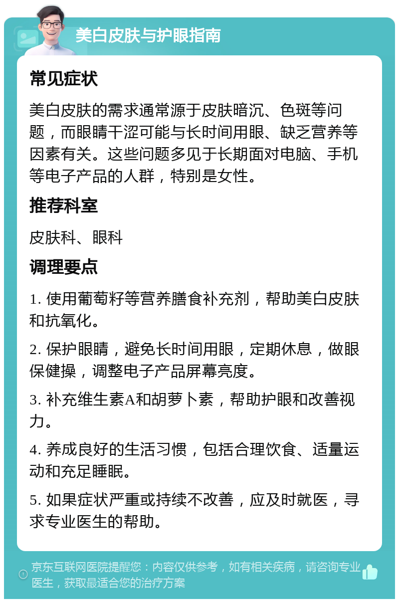 美白皮肤与护眼指南 常见症状 美白皮肤的需求通常源于皮肤暗沉、色斑等问题，而眼睛干涩可能与长时间用眼、缺乏营养等因素有关。这些问题多见于长期面对电脑、手机等电子产品的人群，特别是女性。 推荐科室 皮肤科、眼科 调理要点 1. 使用葡萄籽等营养膳食补充剂，帮助美白皮肤和抗氧化。 2. 保护眼睛，避免长时间用眼，定期休息，做眼保健操，调整电子产品屏幕亮度。 3. 补充维生素A和胡萝卜素，帮助护眼和改善视力。 4. 养成良好的生活习惯，包括合理饮食、适量运动和充足睡眠。 5. 如果症状严重或持续不改善，应及时就医，寻求专业医生的帮助。