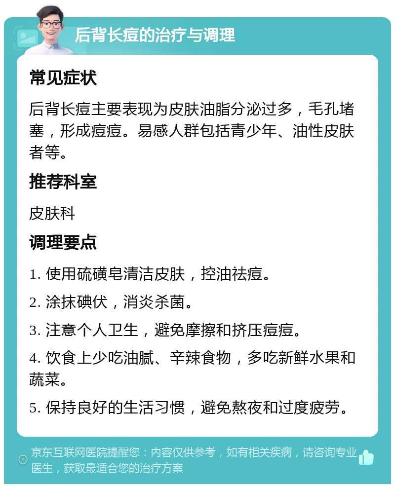 后背长痘的治疗与调理 常见症状 后背长痘主要表现为皮肤油脂分泌过多，毛孔堵塞，形成痘痘。易感人群包括青少年、油性皮肤者等。 推荐科室 皮肤科 调理要点 1. 使用硫磺皂清洁皮肤，控油祛痘。 2. 涂抹碘伏，消炎杀菌。 3. 注意个人卫生，避免摩擦和挤压痘痘。 4. 饮食上少吃油腻、辛辣食物，多吃新鲜水果和蔬菜。 5. 保持良好的生活习惯，避免熬夜和过度疲劳。