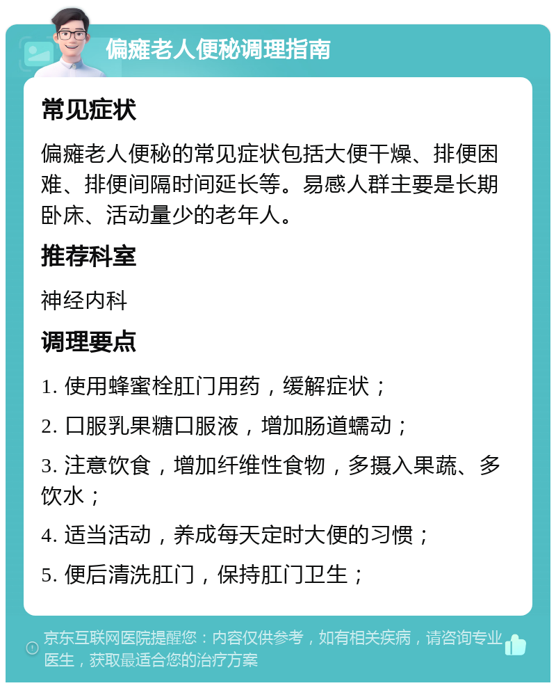 偏瘫老人便秘调理指南 常见症状 偏瘫老人便秘的常见症状包括大便干燥、排便困难、排便间隔时间延长等。易感人群主要是长期卧床、活动量少的老年人。 推荐科室 神经内科 调理要点 1. 使用蜂蜜栓肛门用药，缓解症状； 2. 口服乳果糖口服液，增加肠道蠕动； 3. 注意饮食，增加纤维性食物，多摄入果蔬、多饮水； 4. 适当活动，养成每天定时大便的习惯； 5. 便后清洗肛门，保持肛门卫生；