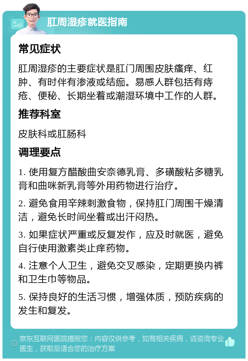 肛周湿疹就医指南 常见症状 肛周湿疹的主要症状是肛门周围皮肤瘙痒、红肿、有时伴有渗液或结痂。易感人群包括有痔疮、便秘、长期坐着或潮湿环境中工作的人群。 推荐科室 皮肤科或肛肠科 调理要点 1. 使用复方醋酸曲安奈德乳膏、多磺酸粘多糖乳膏和曲咪新乳膏等外用药物进行治疗。 2. 避免食用辛辣刺激食物，保持肛门周围干燥清洁，避免长时间坐着或出汗闷热。 3. 如果症状严重或反复发作，应及时就医，避免自行使用激素类止痒药物。 4. 注意个人卫生，避免交叉感染，定期更换内裤和卫生巾等物品。 5. 保持良好的生活习惯，增强体质，预防疾病的发生和复发。