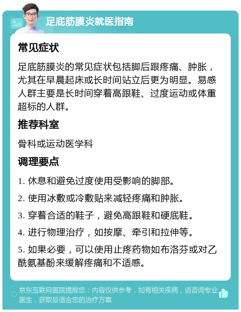 足底筋膜炎就医指南 常见症状 足底筋膜炎的常见症状包括脚后跟疼痛、肿胀，尤其在早晨起床或长时间站立后更为明显。易感人群主要是长时间穿着高跟鞋、过度运动或体重超标的人群。 推荐科室 骨科或运动医学科 调理要点 1. 休息和避免过度使用受影响的脚部。 2. 使用冰敷或冷敷贴来减轻疼痛和肿胀。 3. 穿着合适的鞋子，避免高跟鞋和硬底鞋。 4. 进行物理治疗，如按摩、牵引和拉伸等。 5. 如果必要，可以使用止疼药物如布洛芬或对乙酰氨基酚来缓解疼痛和不适感。