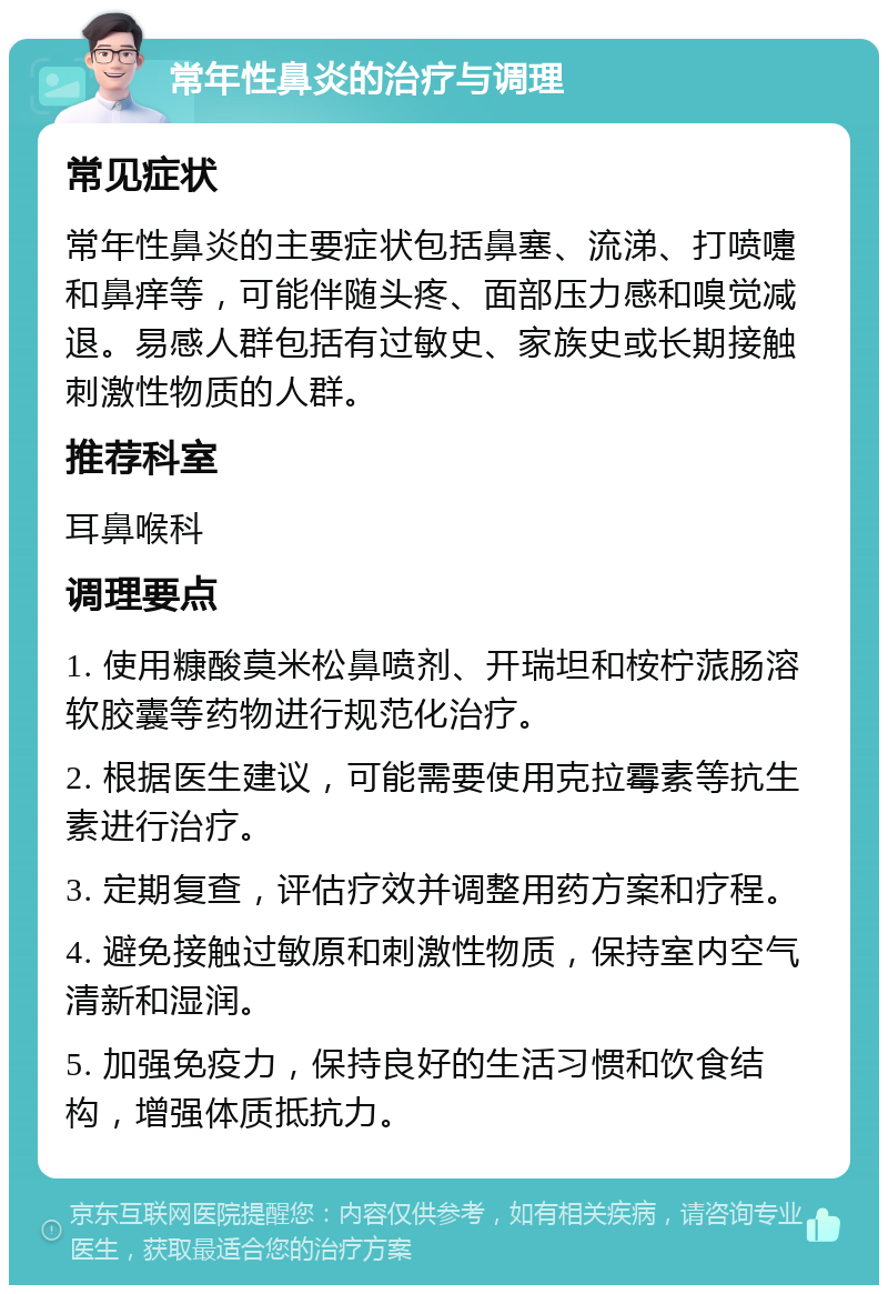 常年性鼻炎的治疗与调理 常见症状 常年性鼻炎的主要症状包括鼻塞、流涕、打喷嚏和鼻痒等，可能伴随头疼、面部压力感和嗅觉减退。易感人群包括有过敏史、家族史或长期接触刺激性物质的人群。 推荐科室 耳鼻喉科 调理要点 1. 使用糠酸莫米松鼻喷剂、开瑞坦和桉柠蒎肠溶软胶囊等药物进行规范化治疗。 2. 根据医生建议，可能需要使用克拉霉素等抗生素进行治疗。 3. 定期复查，评估疗效并调整用药方案和疗程。 4. 避免接触过敏原和刺激性物质，保持室内空气清新和湿润。 5. 加强免疫力，保持良好的生活习惯和饮食结构，增强体质抵抗力。