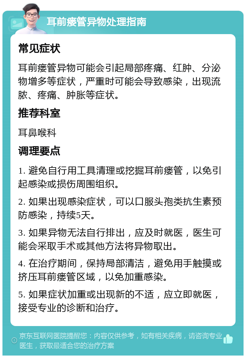 耳前瘘管异物处理指南 常见症状 耳前瘘管异物可能会引起局部疼痛、红肿、分泌物增多等症状，严重时可能会导致感染，出现流脓、疼痛、肿胀等症状。 推荐科室 耳鼻喉科 调理要点 1. 避免自行用工具清理或挖掘耳前瘘管，以免引起感染或损伤周围组织。 2. 如果出现感染症状，可以口服头孢类抗生素预防感染，持续5天。 3. 如果异物无法自行排出，应及时就医，医生可能会采取手术或其他方法将异物取出。 4. 在治疗期间，保持局部清洁，避免用手触摸或挤压耳前瘘管区域，以免加重感染。 5. 如果症状加重或出现新的不适，应立即就医，接受专业的诊断和治疗。