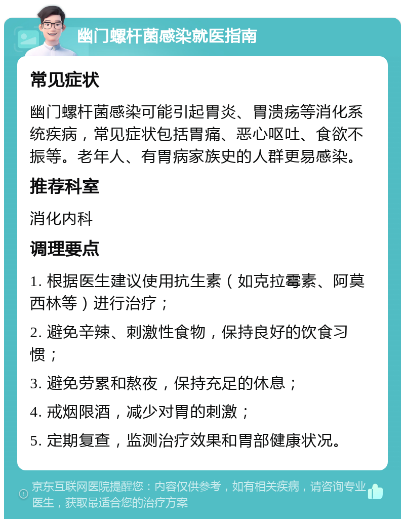 幽门螺杆菌感染就医指南 常见症状 幽门螺杆菌感染可能引起胃炎、胃溃疡等消化系统疾病，常见症状包括胃痛、恶心呕吐、食欲不振等。老年人、有胃病家族史的人群更易感染。 推荐科室 消化内科 调理要点 1. 根据医生建议使用抗生素（如克拉霉素、阿莫西林等）进行治疗； 2. 避免辛辣、刺激性食物，保持良好的饮食习惯； 3. 避免劳累和熬夜，保持充足的休息； 4. 戒烟限酒，减少对胃的刺激； 5. 定期复查，监测治疗效果和胃部健康状况。