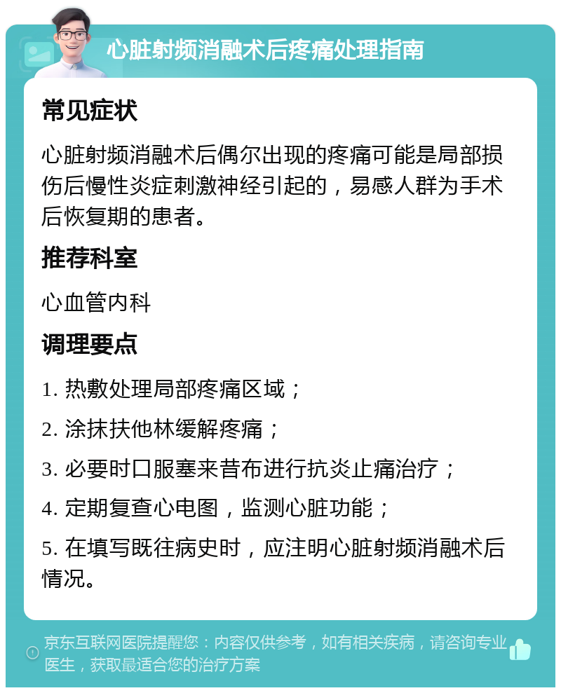 心脏射频消融术后疼痛处理指南 常见症状 心脏射频消融术后偶尔出现的疼痛可能是局部损伤后慢性炎症刺激神经引起的，易感人群为手术后恢复期的患者。 推荐科室 心血管内科 调理要点 1. 热敷处理局部疼痛区域； 2. 涂抹扶他林缓解疼痛； 3. 必要时口服塞来昔布进行抗炎止痛治疗； 4. 定期复查心电图，监测心脏功能； 5. 在填写既往病史时，应注明心脏射频消融术后情况。