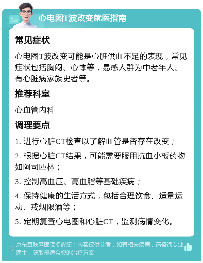 心电图T波改变就医指南 常见症状 心电图T波改变可能是心脏供血不足的表现，常见症状包括胸闷、心悸等，易感人群为中老年人、有心脏病家族史者等。 推荐科室 心血管内科 调理要点 1. 进行心脏CT检查以了解血管是否存在改变； 2. 根据心脏CT结果，可能需要服用抗血小板药物如阿司匹林； 3. 控制高血压、高血脂等基础疾病； 4. 保持健康的生活方式，包括合理饮食、适量运动、戒烟限酒等； 5. 定期复查心电图和心脏CT，监测病情变化。