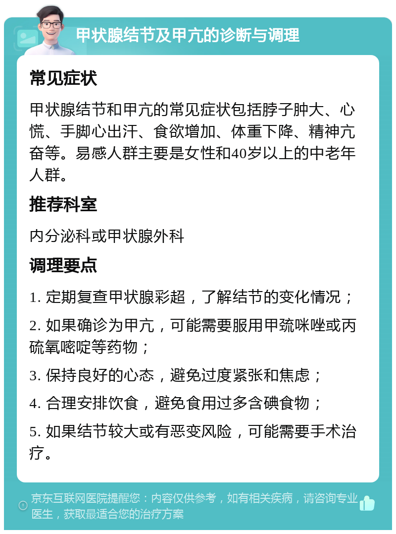 甲状腺结节及甲亢的诊断与调理 常见症状 甲状腺结节和甲亢的常见症状包括脖子肿大、心慌、手脚心出汗、食欲增加、体重下降、精神亢奋等。易感人群主要是女性和40岁以上的中老年人群。 推荐科室 内分泌科或甲状腺外科 调理要点 1. 定期复查甲状腺彩超，了解结节的变化情况； 2. 如果确诊为甲亢，可能需要服用甲巯咪唑或丙硫氧嘧啶等药物； 3. 保持良好的心态，避免过度紧张和焦虑； 4. 合理安排饮食，避免食用过多含碘食物； 5. 如果结节较大或有恶变风险，可能需要手术治疗。