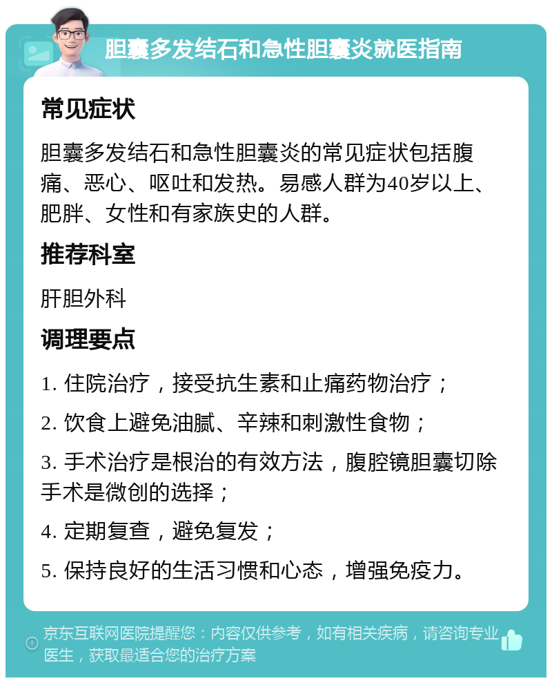 胆囊多发结石和急性胆囊炎就医指南 常见症状 胆囊多发结石和急性胆囊炎的常见症状包括腹痛、恶心、呕吐和发热。易感人群为40岁以上、肥胖、女性和有家族史的人群。 推荐科室 肝胆外科 调理要点 1. 住院治疗，接受抗生素和止痛药物治疗； 2. 饮食上避免油腻、辛辣和刺激性食物； 3. 手术治疗是根治的有效方法，腹腔镜胆囊切除手术是微创的选择； 4. 定期复查，避免复发； 5. 保持良好的生活习惯和心态，增强免疫力。