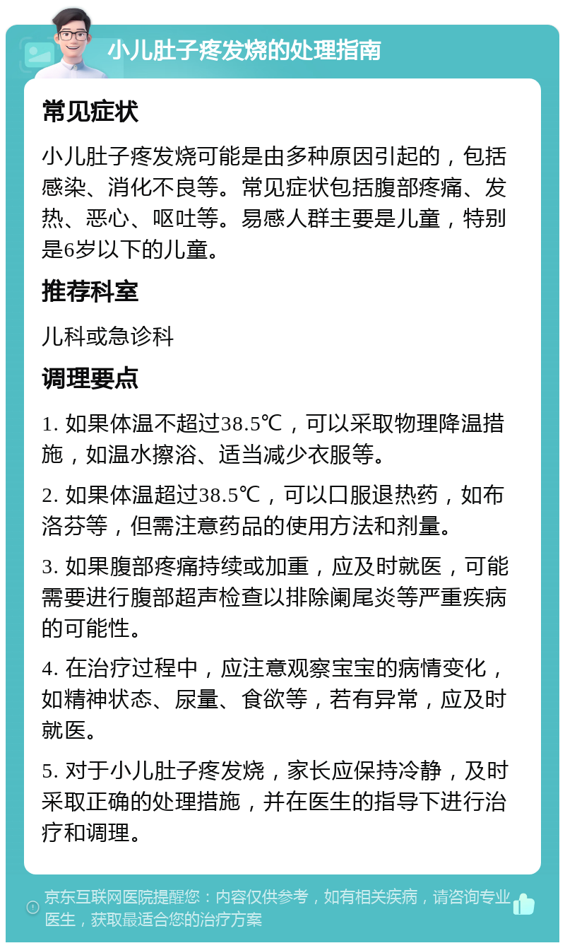 小儿肚子疼发烧的处理指南 常见症状 小儿肚子疼发烧可能是由多种原因引起的，包括感染、消化不良等。常见症状包括腹部疼痛、发热、恶心、呕吐等。易感人群主要是儿童，特别是6岁以下的儿童。 推荐科室 儿科或急诊科 调理要点 1. 如果体温不超过38.5℃，可以采取物理降温措施，如温水擦浴、适当减少衣服等。 2. 如果体温超过38.5℃，可以口服退热药，如布洛芬等，但需注意药品的使用方法和剂量。 3. 如果腹部疼痛持续或加重，应及时就医，可能需要进行腹部超声检查以排除阑尾炎等严重疾病的可能性。 4. 在治疗过程中，应注意观察宝宝的病情变化，如精神状态、尿量、食欲等，若有异常，应及时就医。 5. 对于小儿肚子疼发烧，家长应保持冷静，及时采取正确的处理措施，并在医生的指导下进行治疗和调理。