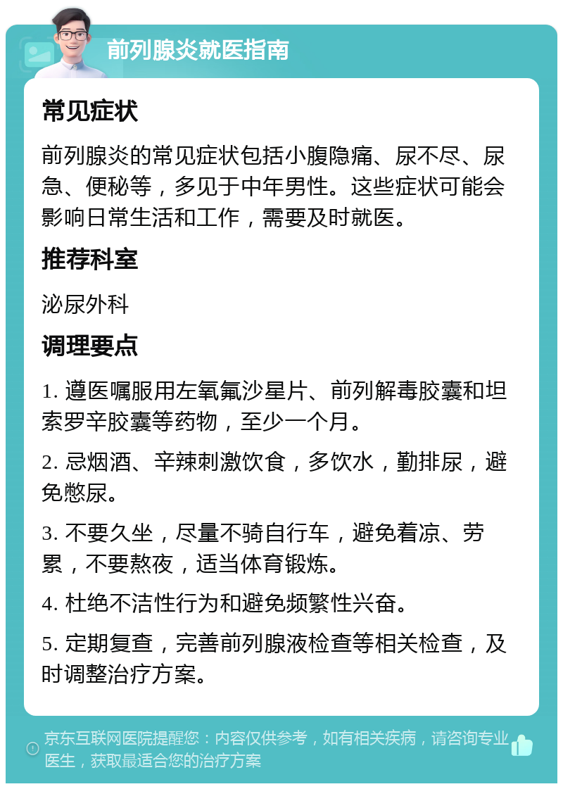 前列腺炎就医指南 常见症状 前列腺炎的常见症状包括小腹隐痛、尿不尽、尿急、便秘等，多见于中年男性。这些症状可能会影响日常生活和工作，需要及时就医。 推荐科室 泌尿外科 调理要点 1. 遵医嘱服用左氧氟沙星片、前列解毒胶囊和坦索罗辛胶囊等药物，至少一个月。 2. 忌烟酒、辛辣刺激饮食，多饮水，勤排尿，避免憋尿。 3. 不要久坐，尽量不骑自行车，避免着凉、劳累，不要熬夜，适当体育锻炼。 4. 杜绝不洁性行为和避免频繁性兴奋。 5. 定期复查，完善前列腺液检查等相关检查，及时调整治疗方案。