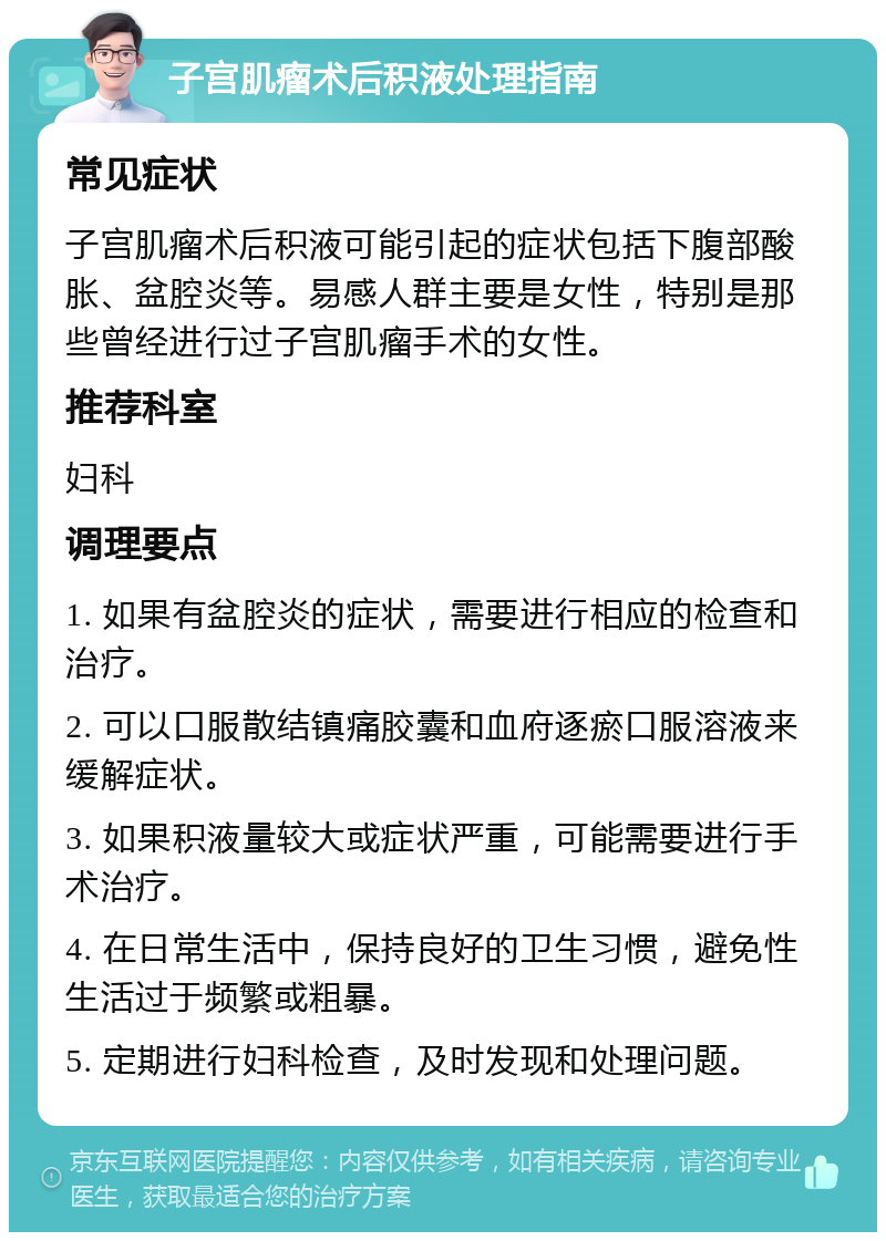 子宫肌瘤术后积液处理指南 常见症状 子宫肌瘤术后积液可能引起的症状包括下腹部酸胀、盆腔炎等。易感人群主要是女性，特别是那些曾经进行过子宫肌瘤手术的女性。 推荐科室 妇科 调理要点 1. 如果有盆腔炎的症状，需要进行相应的检查和治疗。 2. 可以口服散结镇痛胶囊和血府逐瘀口服溶液来缓解症状。 3. 如果积液量较大或症状严重，可能需要进行手术治疗。 4. 在日常生活中，保持良好的卫生习惯，避免性生活过于频繁或粗暴。 5. 定期进行妇科检查，及时发现和处理问题。