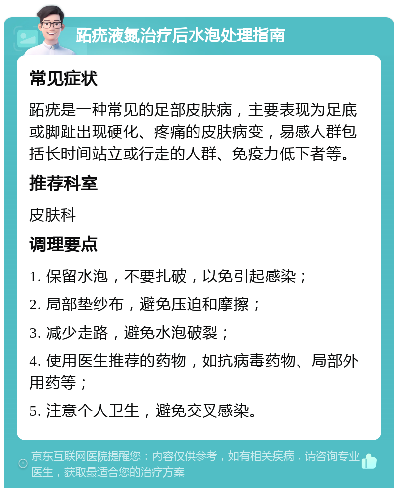 跖疣液氮治疗后水泡处理指南 常见症状 跖疣是一种常见的足部皮肤病，主要表现为足底或脚趾出现硬化、疼痛的皮肤病变，易感人群包括长时间站立或行走的人群、免疫力低下者等。 推荐科室 皮肤科 调理要点 1. 保留水泡，不要扎破，以免引起感染； 2. 局部垫纱布，避免压迫和摩擦； 3. 减少走路，避免水泡破裂； 4. 使用医生推荐的药物，如抗病毒药物、局部外用药等； 5. 注意个人卫生，避免交叉感染。