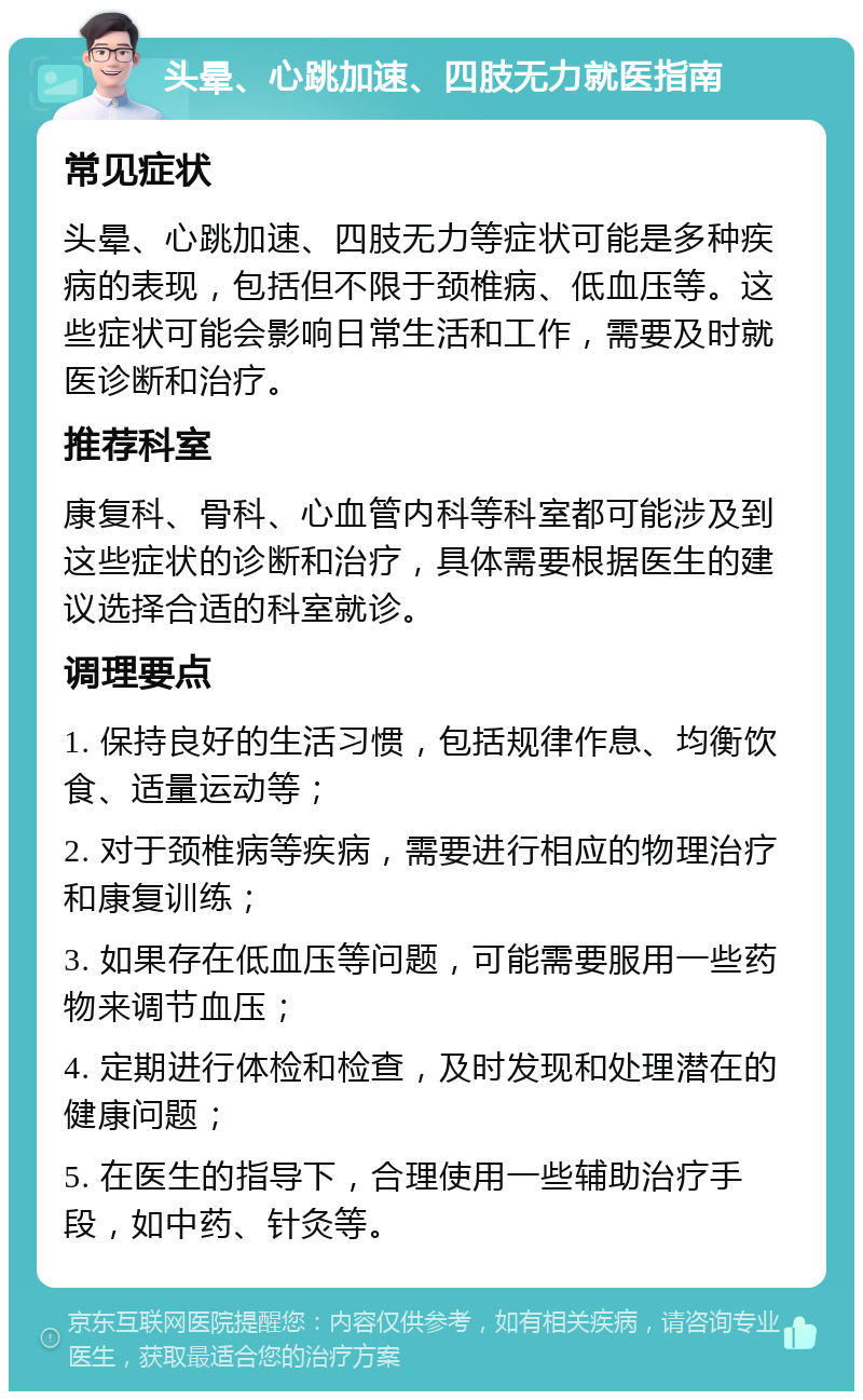 头晕、心跳加速、四肢无力就医指南 常见症状 头晕、心跳加速、四肢无力等症状可能是多种疾病的表现，包括但不限于颈椎病、低血压等。这些症状可能会影响日常生活和工作，需要及时就医诊断和治疗。 推荐科室 康复科、骨科、心血管内科等科室都可能涉及到这些症状的诊断和治疗，具体需要根据医生的建议选择合适的科室就诊。 调理要点 1. 保持良好的生活习惯，包括规律作息、均衡饮食、适量运动等； 2. 对于颈椎病等疾病，需要进行相应的物理治疗和康复训练； 3. 如果存在低血压等问题，可能需要服用一些药物来调节血压； 4. 定期进行体检和检查，及时发现和处理潜在的健康问题； 5. 在医生的指导下，合理使用一些辅助治疗手段，如中药、针灸等。