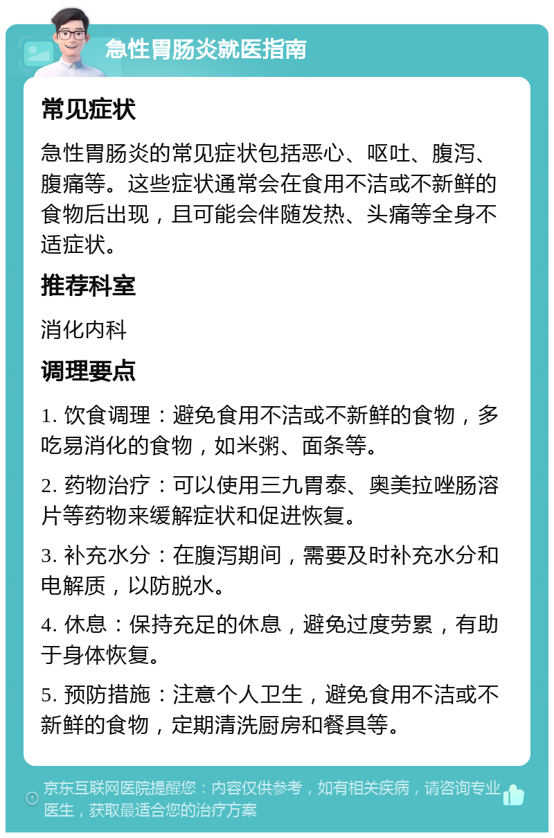 急性胃肠炎就医指南 常见症状 急性胃肠炎的常见症状包括恶心、呕吐、腹泻、腹痛等。这些症状通常会在食用不洁或不新鲜的食物后出现，且可能会伴随发热、头痛等全身不适症状。 推荐科室 消化内科 调理要点 1. 饮食调理：避免食用不洁或不新鲜的食物，多吃易消化的食物，如米粥、面条等。 2. 药物治疗：可以使用三九胃泰、奥美拉唑肠溶片等药物来缓解症状和促进恢复。 3. 补充水分：在腹泻期间，需要及时补充水分和电解质，以防脱水。 4. 休息：保持充足的休息，避免过度劳累，有助于身体恢复。 5. 预防措施：注意个人卫生，避免食用不洁或不新鲜的食物，定期清洗厨房和餐具等。