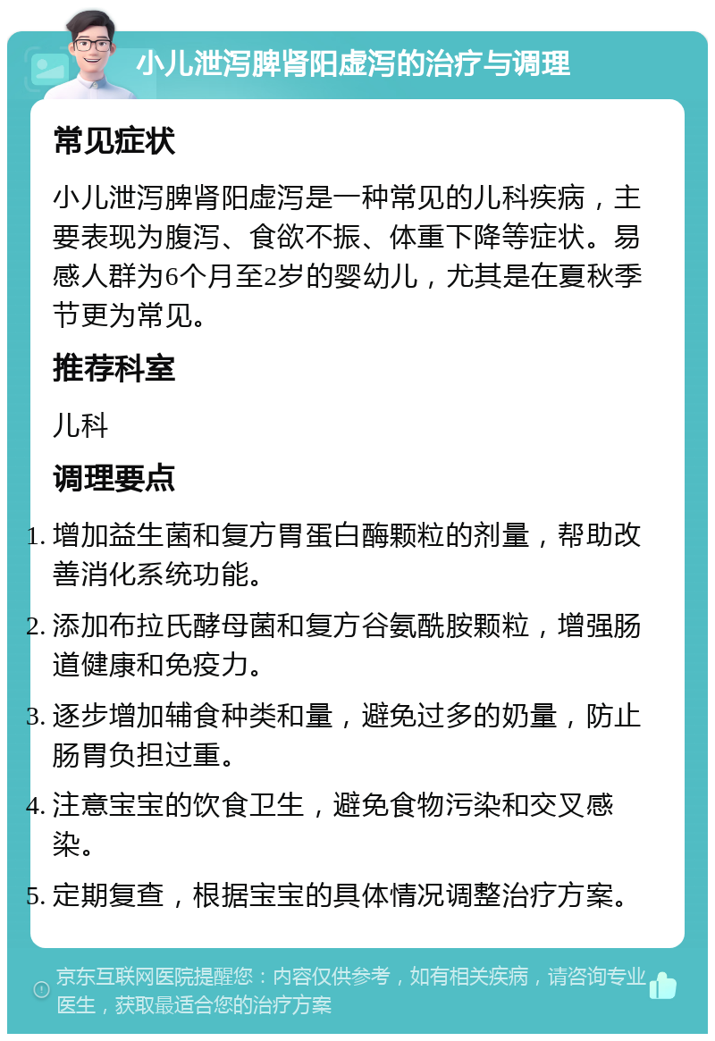 小儿泄泻脾肾阳虚泻的治疗与调理 常见症状 小儿泄泻脾肾阳虚泻是一种常见的儿科疾病，主要表现为腹泻、食欲不振、体重下降等症状。易感人群为6个月至2岁的婴幼儿，尤其是在夏秋季节更为常见。 推荐科室 儿科 调理要点 增加益生菌和复方胃蛋白酶颗粒的剂量，帮助改善消化系统功能。 添加布拉氏酵母菌和复方谷氨酰胺颗粒，增强肠道健康和免疫力。 逐步增加辅食种类和量，避免过多的奶量，防止肠胃负担过重。 注意宝宝的饮食卫生，避免食物污染和交叉感染。 定期复查，根据宝宝的具体情况调整治疗方案。