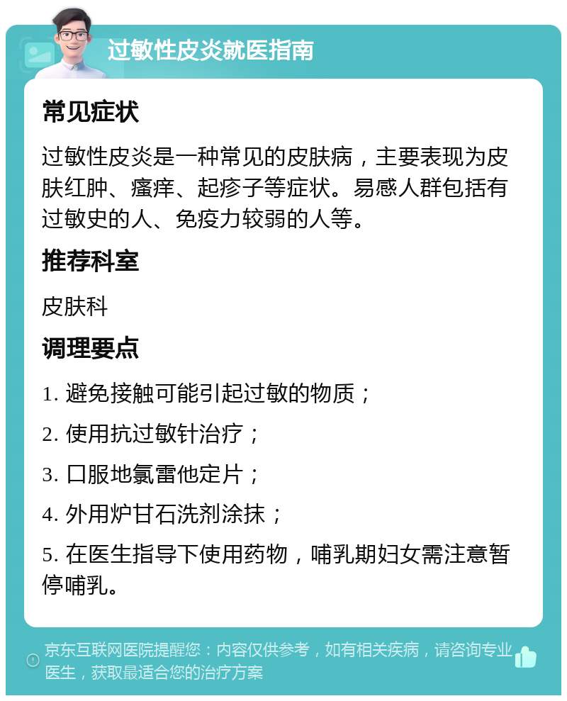 过敏性皮炎就医指南 常见症状 过敏性皮炎是一种常见的皮肤病，主要表现为皮肤红肿、瘙痒、起疹子等症状。易感人群包括有过敏史的人、免疫力较弱的人等。 推荐科室 皮肤科 调理要点 1. 避免接触可能引起过敏的物质； 2. 使用抗过敏针治疗； 3. 口服地氯雷他定片； 4. 外用炉甘石洗剂涂抹； 5. 在医生指导下使用药物，哺乳期妇女需注意暂停哺乳。