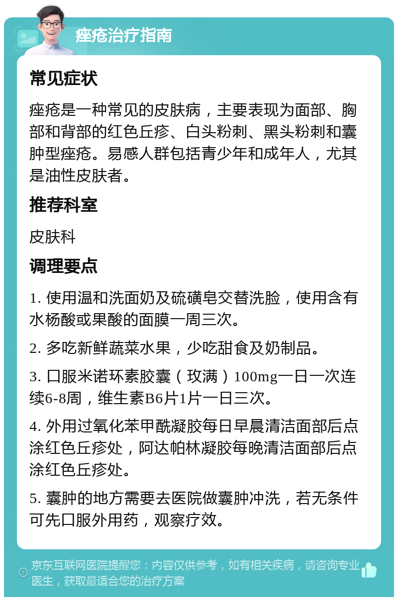 痤疮治疗指南 常见症状 痤疮是一种常见的皮肤病，主要表现为面部、胸部和背部的红色丘疹、白头粉刺、黑头粉刺和囊肿型痤疮。易感人群包括青少年和成年人，尤其是油性皮肤者。 推荐科室 皮肤科 调理要点 1. 使用温和洗面奶及硫磺皂交替洗脸，使用含有水杨酸或果酸的面膜一周三次。 2. 多吃新鲜蔬菜水果，少吃甜食及奶制品。 3. 口服米诺环素胶囊（玫满）100mg一日一次连续6-8周，维生素B6片1片一日三次。 4. 外用过氧化苯甲酰凝胶每日早晨清洁面部后点涂红色丘疹处，阿达帕林凝胶每晚清洁面部后点涂红色丘疹处。 5. 囊肿的地方需要去医院做囊肿冲洗，若无条件可先口服外用药，观察疗效。