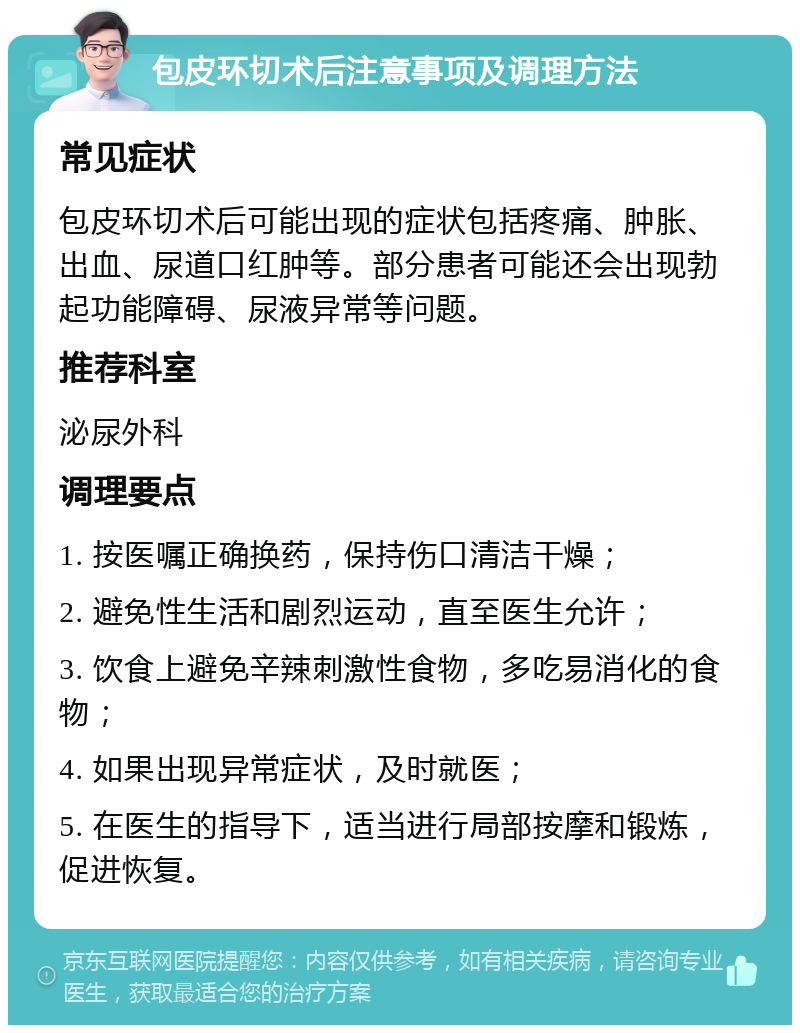 包皮环切术后注意事项及调理方法 常见症状 包皮环切术后可能出现的症状包括疼痛、肿胀、出血、尿道口红肿等。部分患者可能还会出现勃起功能障碍、尿液异常等问题。 推荐科室 泌尿外科 调理要点 1. 按医嘱正确换药，保持伤口清洁干燥； 2. 避免性生活和剧烈运动，直至医生允许； 3. 饮食上避免辛辣刺激性食物，多吃易消化的食物； 4. 如果出现异常症状，及时就医； 5. 在医生的指导下，适当进行局部按摩和锻炼，促进恢复。