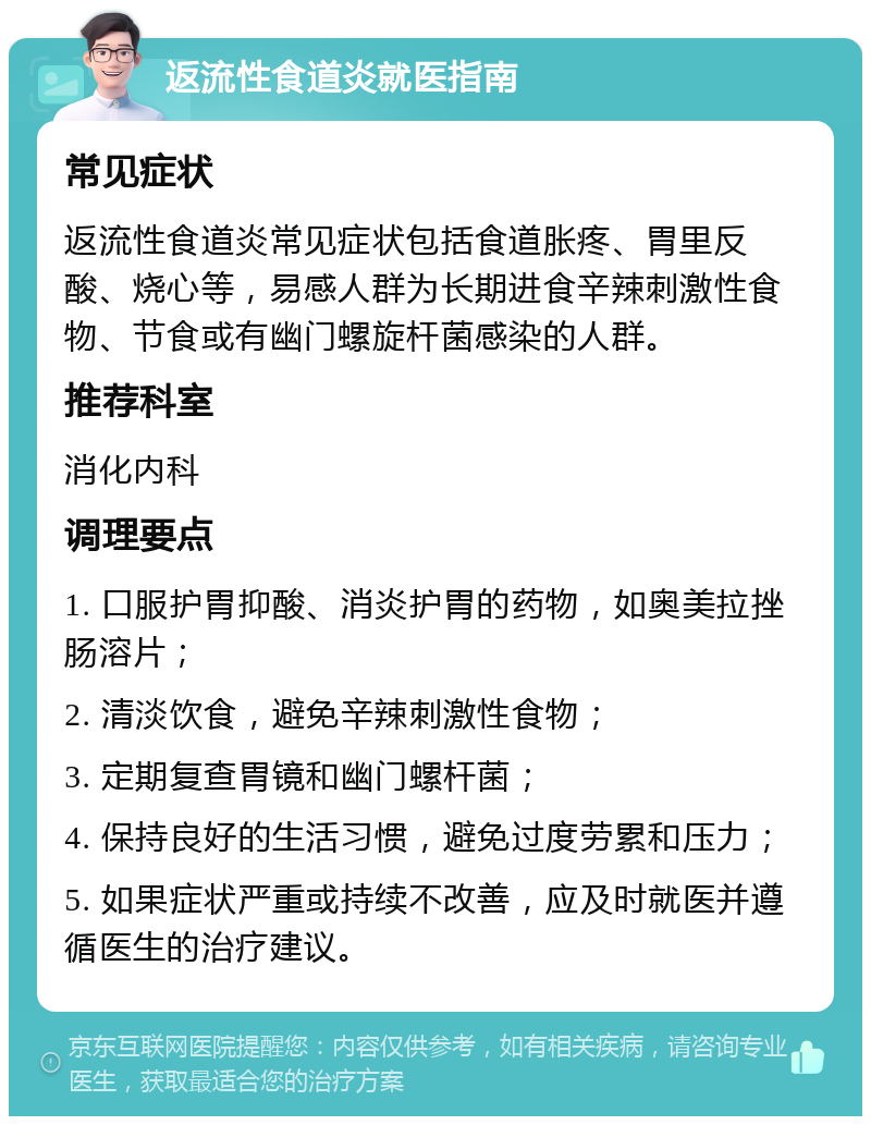 返流性食道炎就医指南 常见症状 返流性食道炎常见症状包括食道胀疼、胃里反酸、烧心等，易感人群为长期进食辛辣刺激性食物、节食或有幽门螺旋杆菌感染的人群。 推荐科室 消化内科 调理要点 1. 口服护胃抑酸、消炎护胃的药物，如奥美拉挫肠溶片； 2. 清淡饮食，避免辛辣刺激性食物； 3. 定期复查胃镜和幽门螺杆菌； 4. 保持良好的生活习惯，避免过度劳累和压力； 5. 如果症状严重或持续不改善，应及时就医并遵循医生的治疗建议。