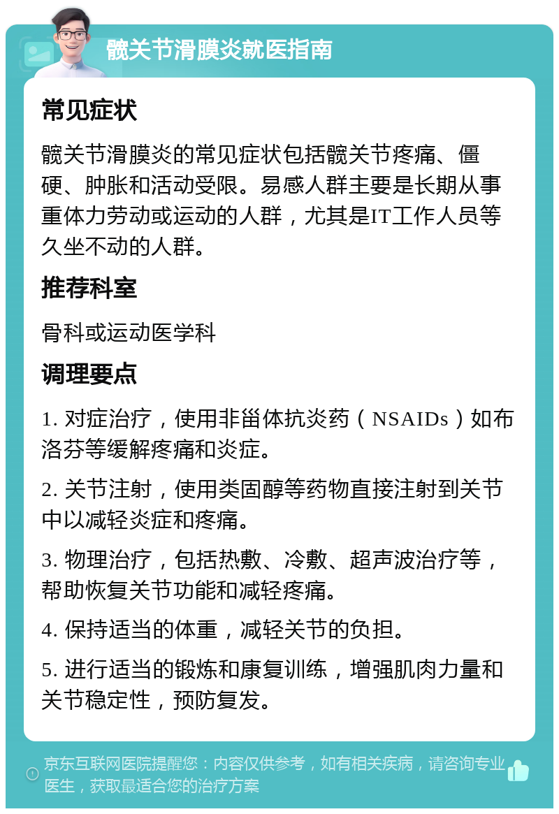 髋关节滑膜炎就医指南 常见症状 髋关节滑膜炎的常见症状包括髋关节疼痛、僵硬、肿胀和活动受限。易感人群主要是长期从事重体力劳动或运动的人群，尤其是IT工作人员等久坐不动的人群。 推荐科室 骨科或运动医学科 调理要点 1. 对症治疗，使用非甾体抗炎药（NSAIDs）如布洛芬等缓解疼痛和炎症。 2. 关节注射，使用类固醇等药物直接注射到关节中以减轻炎症和疼痛。 3. 物理治疗，包括热敷、冷敷、超声波治疗等，帮助恢复关节功能和减轻疼痛。 4. 保持适当的体重，减轻关节的负担。 5. 进行适当的锻炼和康复训练，增强肌肉力量和关节稳定性，预防复发。