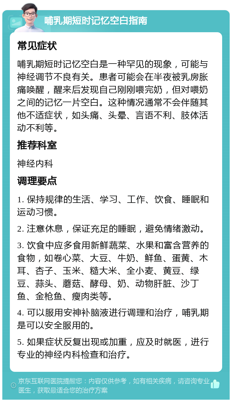 哺乳期短时记忆空白指南 常见症状 哺乳期短时记忆空白是一种罕见的现象，可能与神经调节不良有关。患者可能会在半夜被乳房胀痛唤醒，醒来后发现自己刚刚喂完奶，但对喂奶之间的记忆一片空白。这种情况通常不会伴随其他不适症状，如头痛、头晕、言语不利、肢体活动不利等。 推荐科室 神经内科 调理要点 1. 保持规律的生活、学习、工作、饮食、睡眠和运动习惯。 2. 注意休息，保证充足的睡眠，避免情绪激动。 3. 饮食中应多食用新鲜蔬菜、水果和富含营养的食物，如卷心菜、大豆、牛奶、鲜鱼、蛋黄、木耳、杏子、玉米、糙大米、全小麦、黄豆、绿豆、蒜头、蘑菇、酵母、奶、动物肝脏、沙丁鱼、金枪鱼、瘦肉类等。 4. 可以服用安神补脑液进行调理和治疗，哺乳期是可以安全服用的。 5. 如果症状反复出现或加重，应及时就医，进行专业的神经内科检查和治疗。