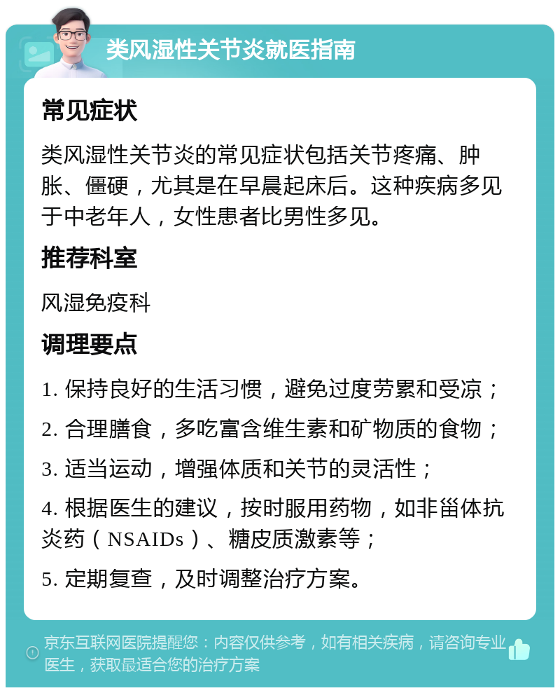 类风湿性关节炎就医指南 常见症状 类风湿性关节炎的常见症状包括关节疼痛、肿胀、僵硬，尤其是在早晨起床后。这种疾病多见于中老年人，女性患者比男性多见。 推荐科室 风湿免疫科 调理要点 1. 保持良好的生活习惯，避免过度劳累和受凉； 2. 合理膳食，多吃富含维生素和矿物质的食物； 3. 适当运动，增强体质和关节的灵活性； 4. 根据医生的建议，按时服用药物，如非甾体抗炎药（NSAIDs）、糖皮质激素等； 5. 定期复查，及时调整治疗方案。