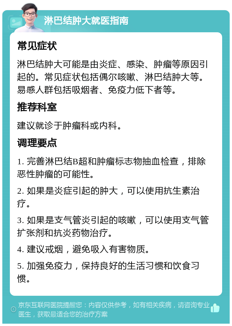 淋巴结肿大就医指南 常见症状 淋巴结肿大可能是由炎症、感染、肿瘤等原因引起的。常见症状包括偶尔咳嗽、淋巴结肿大等。易感人群包括吸烟者、免疫力低下者等。 推荐科室 建议就诊于肿瘤科或内科。 调理要点 1. 完善淋巴结B超和肿瘤标志物抽血检查，排除恶性肿瘤的可能性。 2. 如果是炎症引起的肿大，可以使用抗生素治疗。 3. 如果是支气管炎引起的咳嗽，可以使用支气管扩张剂和抗炎药物治疗。 4. 建议戒烟，避免吸入有害物质。 5. 加强免疫力，保持良好的生活习惯和饮食习惯。