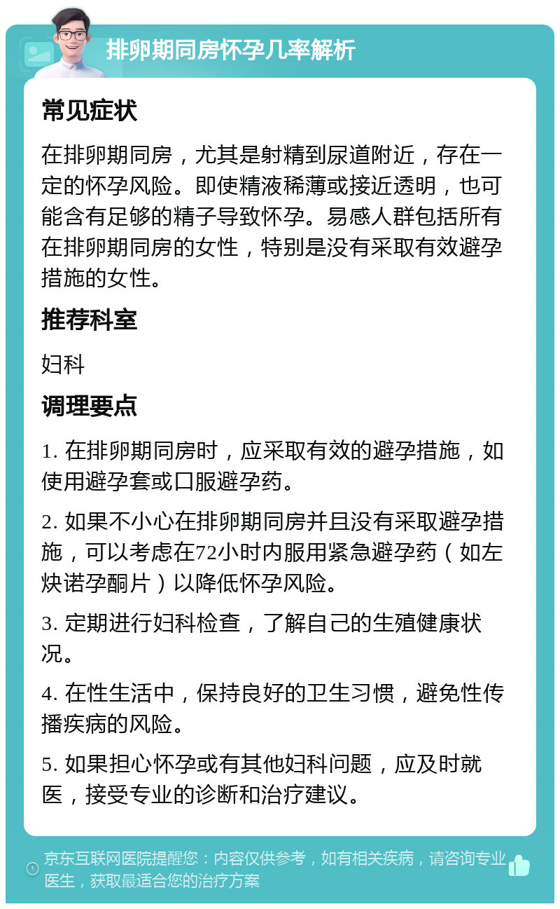 排卵期同房怀孕几率解析 常见症状 在排卵期同房，尤其是射精到尿道附近，存在一定的怀孕风险。即使精液稀薄或接近透明，也可能含有足够的精子导致怀孕。易感人群包括所有在排卵期同房的女性，特别是没有采取有效避孕措施的女性。 推荐科室 妇科 调理要点 1. 在排卵期同房时，应采取有效的避孕措施，如使用避孕套或口服避孕药。 2. 如果不小心在排卵期同房并且没有采取避孕措施，可以考虑在72小时内服用紧急避孕药（如左炔诺孕酮片）以降低怀孕风险。 3. 定期进行妇科检查，了解自己的生殖健康状况。 4. 在性生活中，保持良好的卫生习惯，避免性传播疾病的风险。 5. 如果担心怀孕或有其他妇科问题，应及时就医，接受专业的诊断和治疗建议。