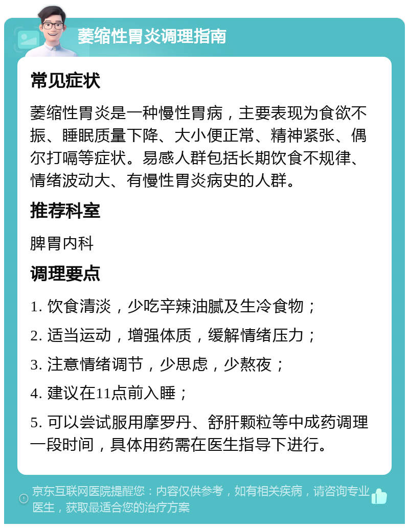 萎缩性胃炎调理指南 常见症状 萎缩性胃炎是一种慢性胃病，主要表现为食欲不振、睡眠质量下降、大小便正常、精神紧张、偶尔打嗝等症状。易感人群包括长期饮食不规律、情绪波动大、有慢性胃炎病史的人群。 推荐科室 脾胃内科 调理要点 1. 饮食清淡，少吃辛辣油腻及生冷食物； 2. 适当运动，增强体质，缓解情绪压力； 3. 注意情绪调节，少思虑，少熬夜； 4. 建议在11点前入睡； 5. 可以尝试服用摩罗丹、舒肝颗粒等中成药调理一段时间，具体用药需在医生指导下进行。