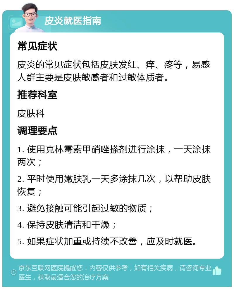 皮炎就医指南 常见症状 皮炎的常见症状包括皮肤发红、痒、疼等，易感人群主要是皮肤敏感者和过敏体质者。 推荐科室 皮肤科 调理要点 1. 使用克林霉素甲硝唑搽剂进行涂抹，一天涂抹两次； 2. 平时使用嫩肤乳一天多涂抹几次，以帮助皮肤恢复； 3. 避免接触可能引起过敏的物质； 4. 保持皮肤清洁和干燥； 5. 如果症状加重或持续不改善，应及时就医。